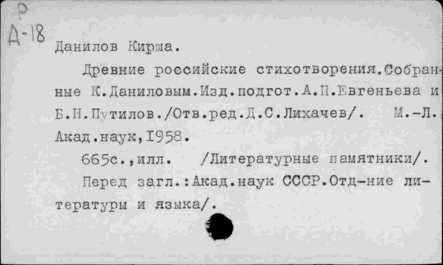 ﻿о
Данилов Кирша.
Древние российские стихотворения.Собран ные К.Даниловым.Изд.подгот.А.II.Евгеньева и Б.Н.П-тилов./Отв.ред.Д.С.Лихачев/. М.-Л. Акад.наук, 1958.
6б5с.,илл. /Литературные памятники/.
Перед загл.:Акад.наук СССР.Отд-ние литературы и языка/.